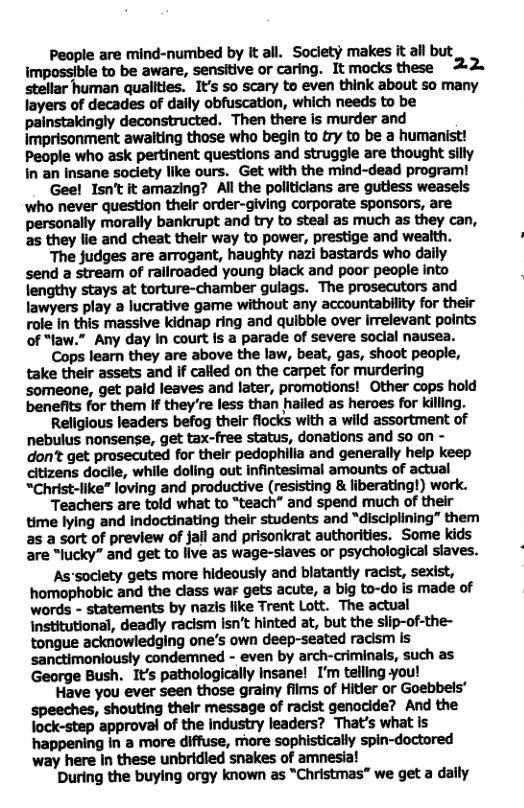 People are mind-numbed by it all. Society makes it all but impossible to be aware, sensitive or caring. It mocks these stellar human quallties. It’s so scary to even think about so many layers of decades of daily obfuscation, which needs to be painstakingly deconstructed. Then there is murder and imprisonment awaiting those who begin to try to be a humanist! People who ask pertinent questions and struggle are thought silly In an insane society like ours. Get with the mind-dead program! Gee! Isn’t it amazing? All the politicians are gutless weasels ‘who never question their order-giving corporate sponsors, are personally morally bankrupt and try to steal as much as they can, as they lie and cheat their way to power, prestige and wealth. The judges are arrogant, haughty nazi bastards who daily send a stream of rallroaded young black and poor people into lengthy stays at torture-chamber gulags. The prosecutors and Jawyers play a lucrative game without any accountability for their role in this massive kidnap ring and quibble over irrelevant points of “law.” Any day In court Is a parade of severe soclal nausea. Cops learn they are above the law, beat, gas, shoot people, take thelr assets and if called on the carpet for murdering someone, get paid leaves and later, promotions! Other cops hold benefits for them If they’re less than hailed as heroes for killing. Religious leaders befog their flocks with a wild assortment of nebulus nonsense, get tax-free status, donations and so on - don’t get prosecuted for their pedophilia and generally help keep citizens docile, while doling out infintesimal amounts of actual “Christ-like” loving and productive (resisting & liberating!) work. Teachers are told what to “teach” and spend much of their time lying and Indoctinating their students and “disciplining” them as a sort of preview of jail and prisonkrat authorities. Some kids are “lucky” and get to live as wage-slaves or psychological slaves. As’society gets more hideously and blatantly racist, sexist, homophobic and the dlass war gets acute, a big to-do is made of words - statements by nazis like Trent Lott. The actual institutional, deadly racism isn’t hinted at, but the slip-of-the- tongue acknowledging one’s own deep-seated racism is sanctimoniously condemned - even by arch-criminals, such as George Bush. It’s pathologically insane! I’m telling you! Have you ever seen those grainy films of Hitler or Goebbels speeches, shouting their message of racist genocide? And the lock-step approval of the industry leaders? That’s what is happening in a more diffuse, more sophistically spin-doctored way here in these unbridied snakes of amnesia! ’During the buying orgy known as "Christmas” we get a daly